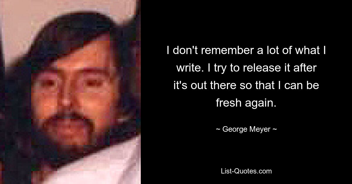 I don't remember a lot of what I write. I try to release it after it's out there so that I can be fresh again. — © George Meyer