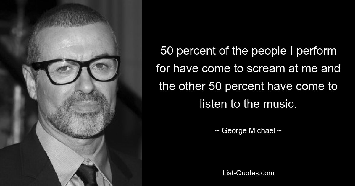 50 percent of the people I perform for have come to scream at me and the other 50 percent have come to listen to the music. — © George Michael