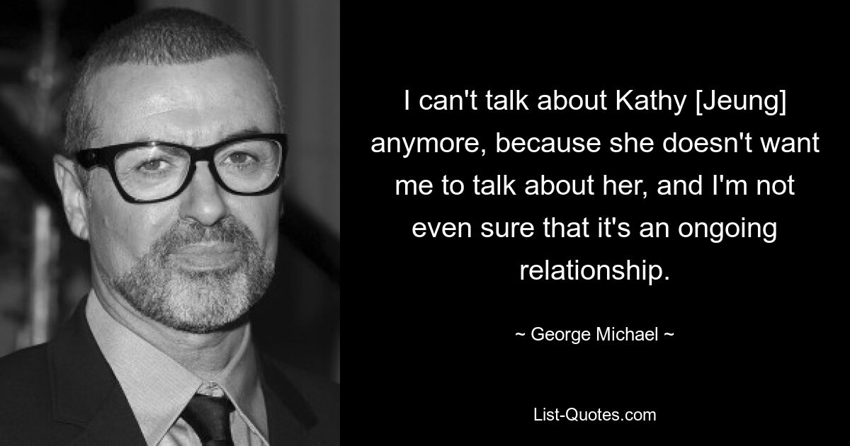 I can't talk about Kathy [Jeung] anymore, because she doesn't want me to talk about her, and I'm not even sure that it's an ongoing relationship. — © George Michael