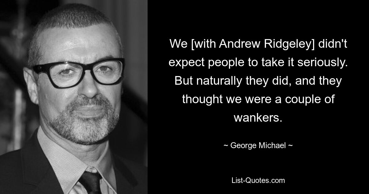 We [with Andrew Ridgeley] didn't expect people to take it seriously. But naturally they did, and they thought we were a couple of wankers. — © George Michael