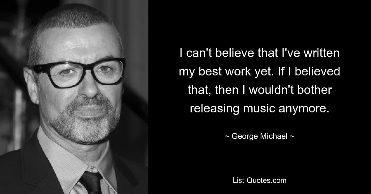 I can't believe that I've written my best work yet. If I believed that, then I wouldn't bother releasing music anymore. — © George Michael