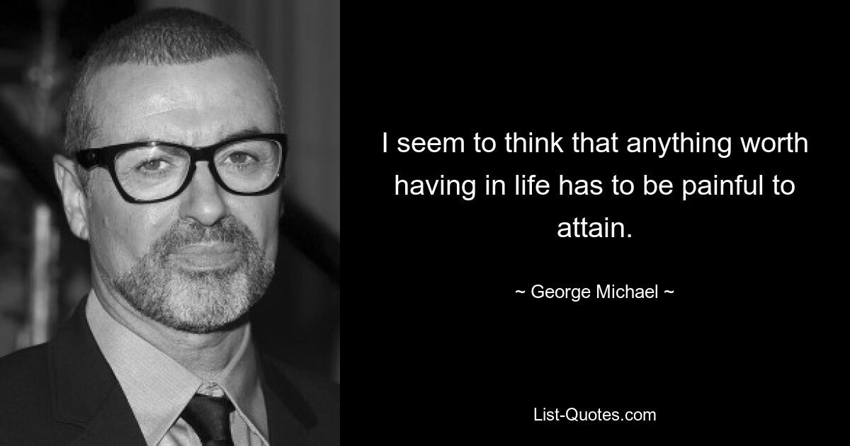 I seem to think that anything worth having in life has to be painful to attain. — © George Michael