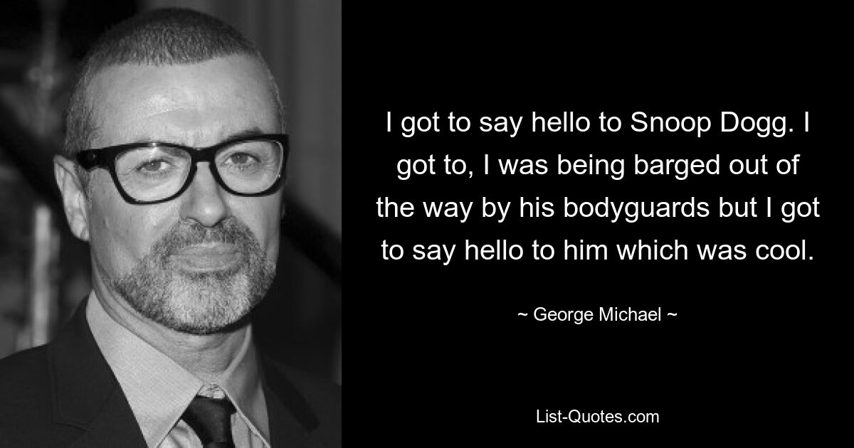 I got to say hello to Snoop Dogg. I got to, I was being barged out of the way by his bodyguards but I got to say hello to him which was cool. — © George Michael