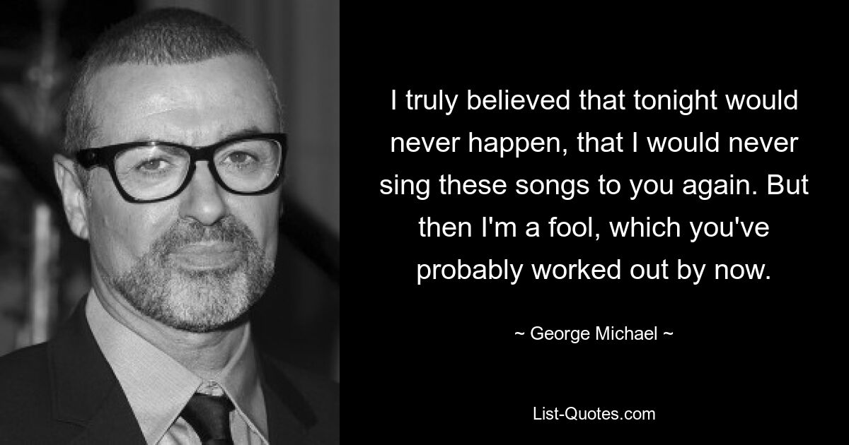 I truly believed that tonight would never happen, that I would never sing these songs to you again. But then I'm a fool, which you've probably worked out by now. — © George Michael