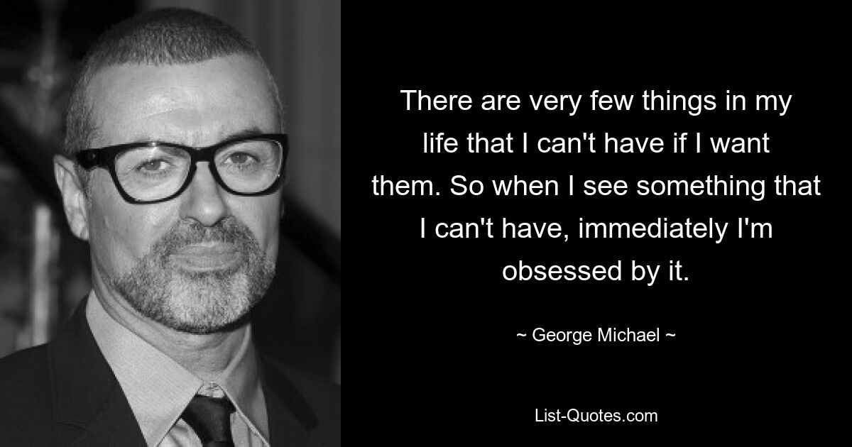 There are very few things in my life that I can't have if I want them. So when I see something that I can't have, immediately I'm obsessed by it. — © George Michael