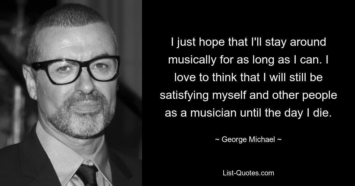 I just hope that I'll stay around musically for as long as I can. I love to think that I will still be satisfying myself and other people as a musician until the day I die. — © George Michael