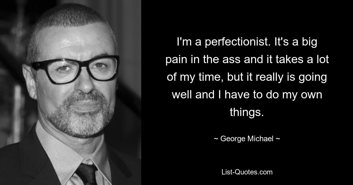 I'm a perfectionist. It's a big pain in the ass and it takes a lot of my time, but it really is going well and I have to do my own things. — © George Michael