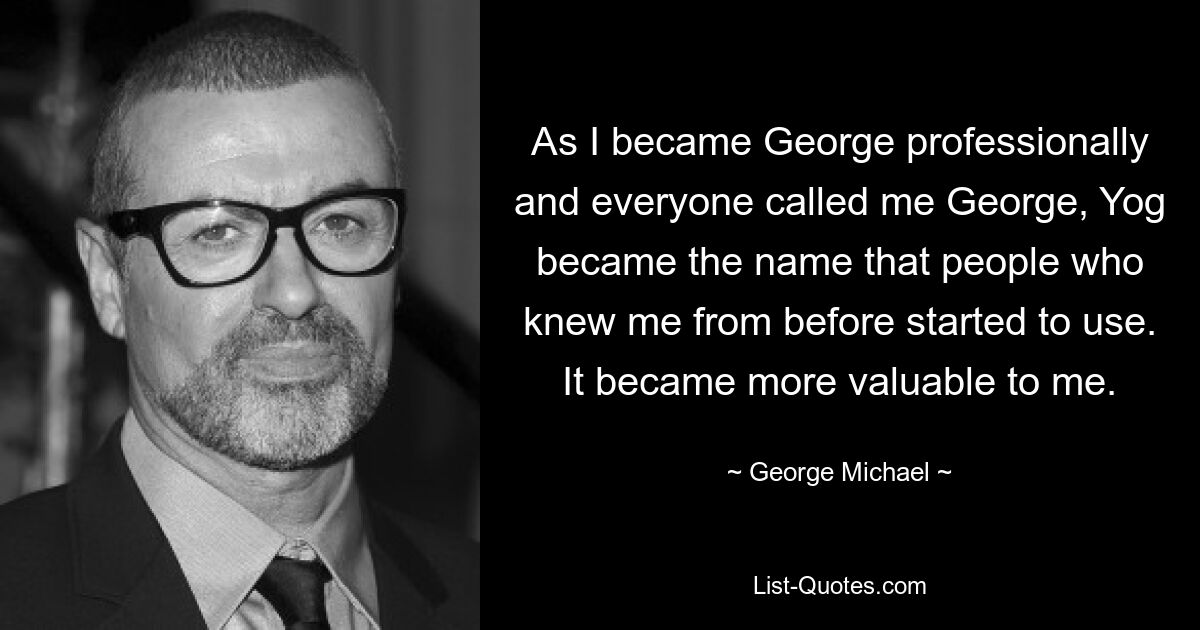 As I became George professionally and everyone called me George, Yog became the name that people who knew me from before started to use. It became more valuable to me. — © George Michael