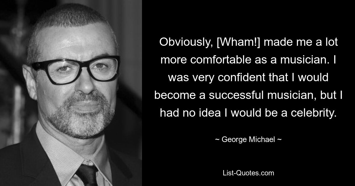 Obviously, [Wham!] made me a lot more comfortable as a musician. I was very confident that I would become a successful musician, but I had no idea I would be a celebrity. — © George Michael