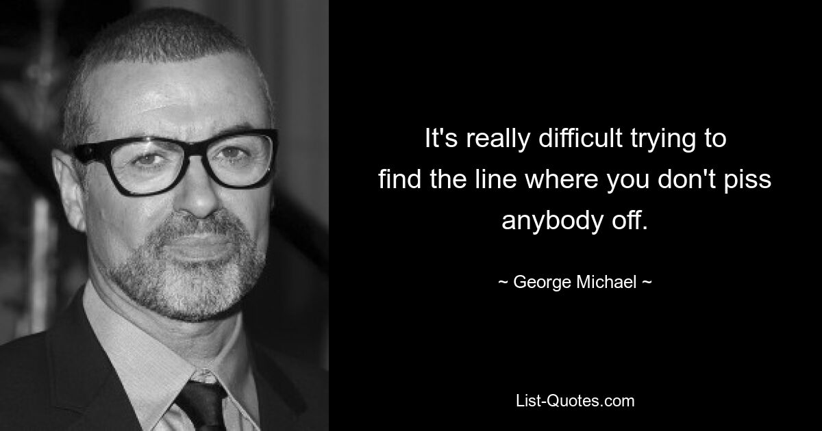 It's really difficult trying to find the line where you don't piss anybody off. — © George Michael