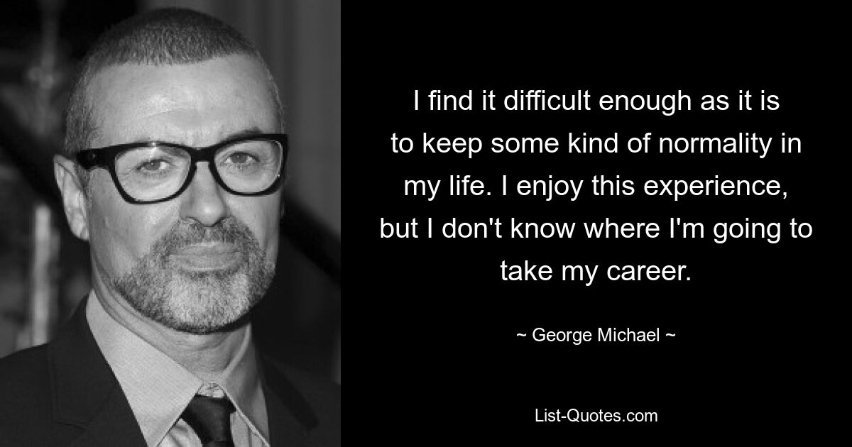 I find it difficult enough as it is to keep some kind of normality in my life. I enjoy this experience, but I don't know where I'm going to take my career. — © George Michael