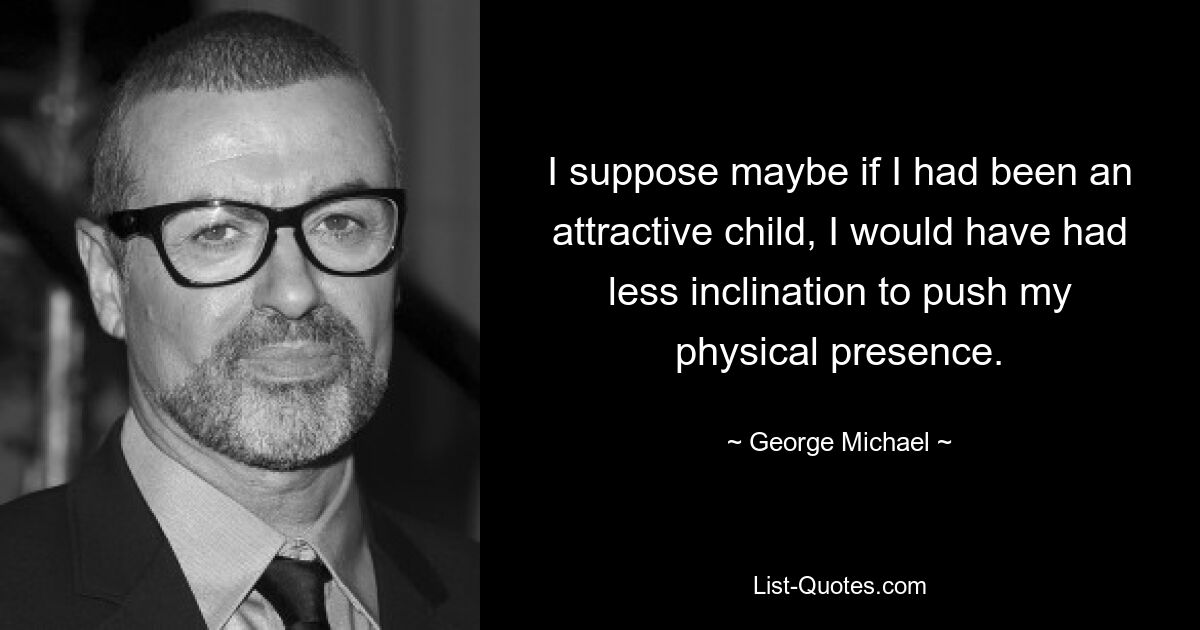 I suppose maybe if I had been an attractive child, I would have had less inclination to push my physical presence. — © George Michael