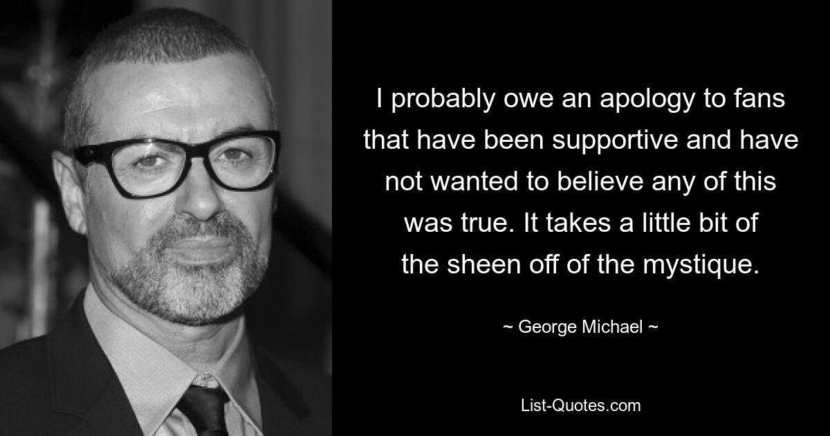 Ich muss mich wahrscheinlich bei den Fans entschuldigen, die mich unterstützt haben und nicht glauben wollten, dass irgendetwas davon wahr ist. Es nimmt der Mystik ein wenig den Glanz. — © George Michael