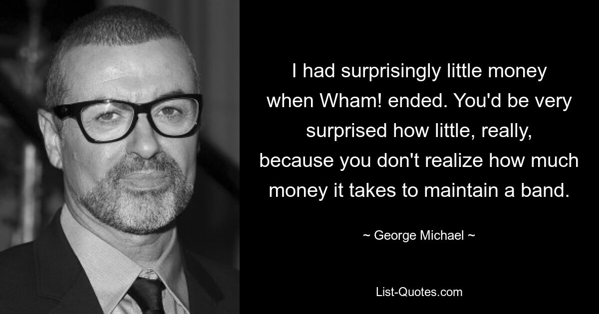 I had surprisingly little money when Wham! ended. You'd be very surprised how little, really, because you don't realize how much money it takes to maintain a band. — © George Michael