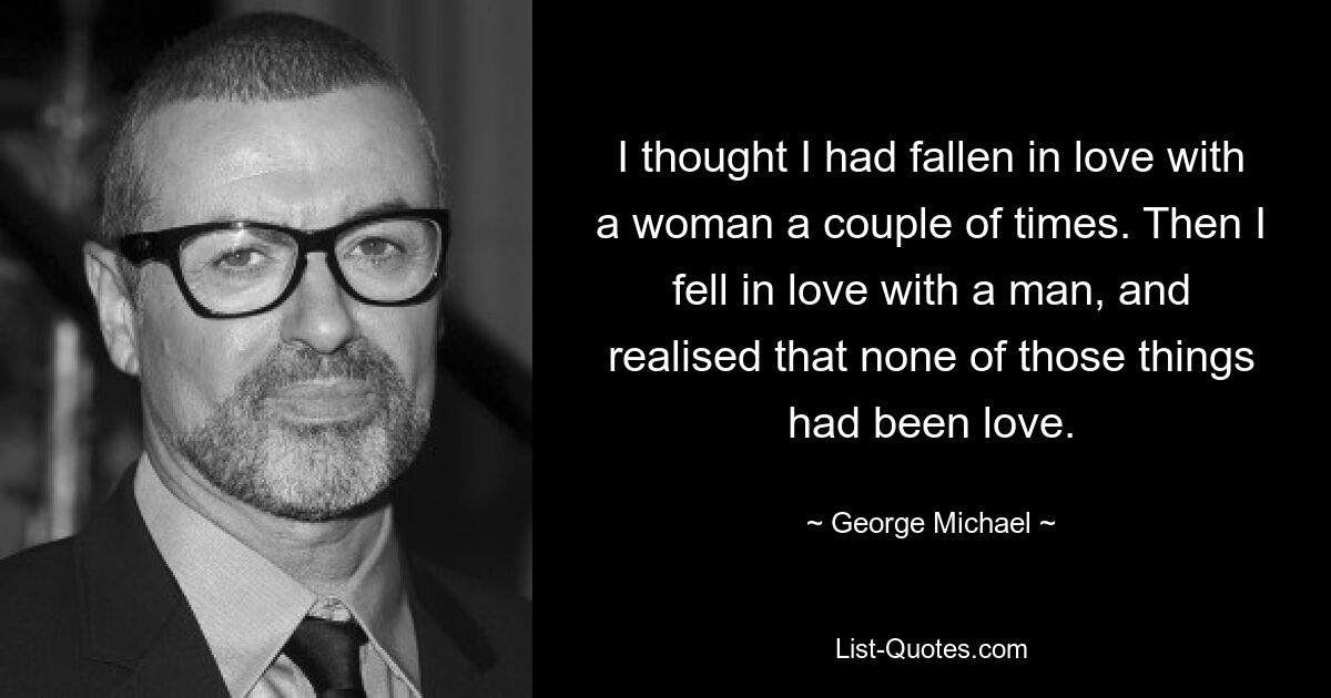 I thought I had fallen in love with a woman a couple of times. Then I fell in love with a man, and realised that none of those things had been love. — © George Michael