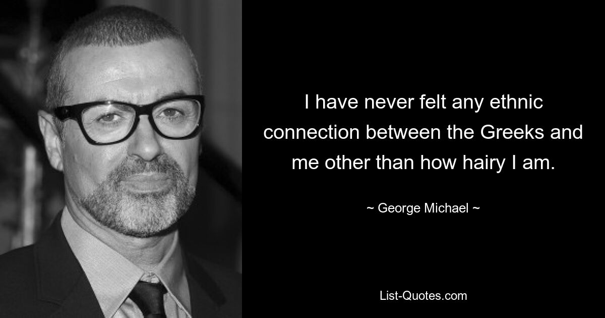 I have never felt any ethnic connection between the Greeks and me other than how hairy I am. — © George Michael