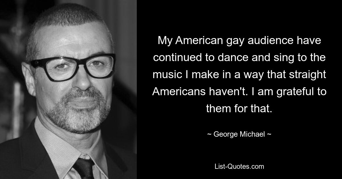 My American gay audience have continued to dance and sing to the music I make in a way that straight Americans haven't. I am grateful to them for that. — © George Michael