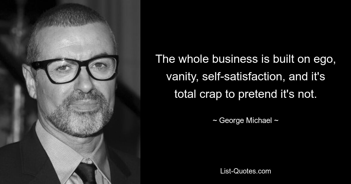 The whole business is built on ego, vanity, self-satisfaction, and it's total crap to pretend it's not. — © George Michael