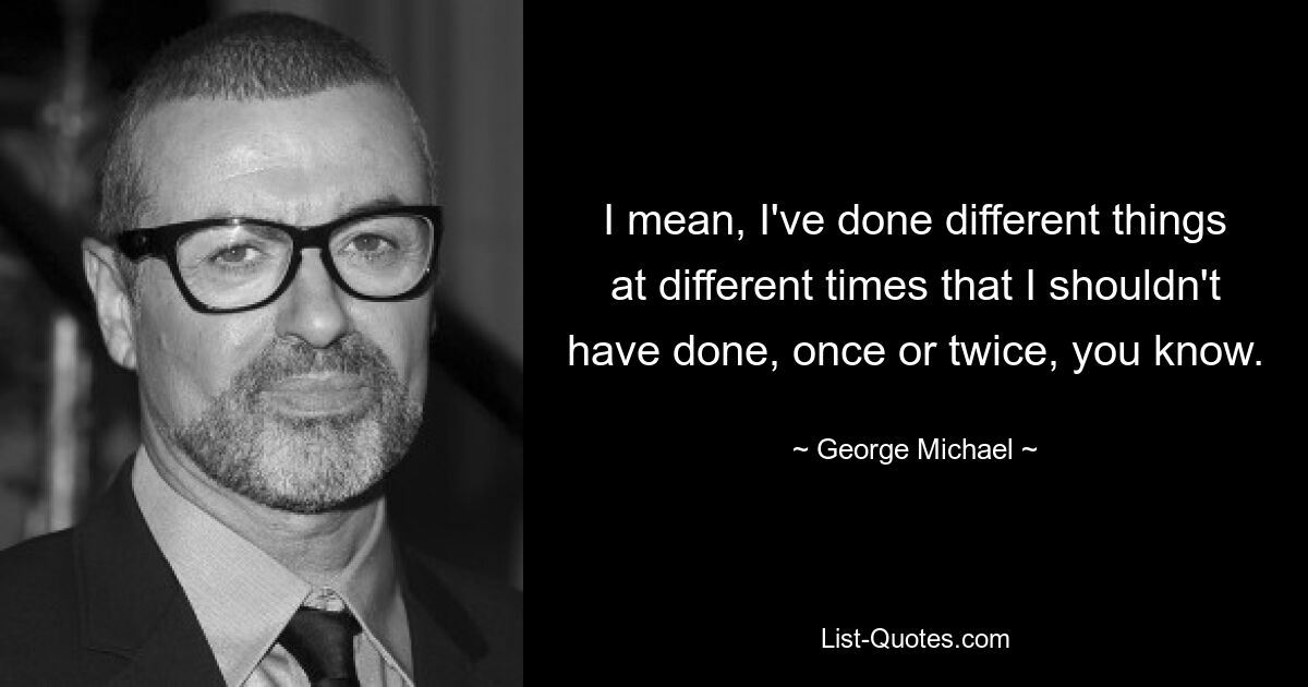 I mean, I've done different things at different times that I shouldn't have done, once or twice, you know. — © George Michael