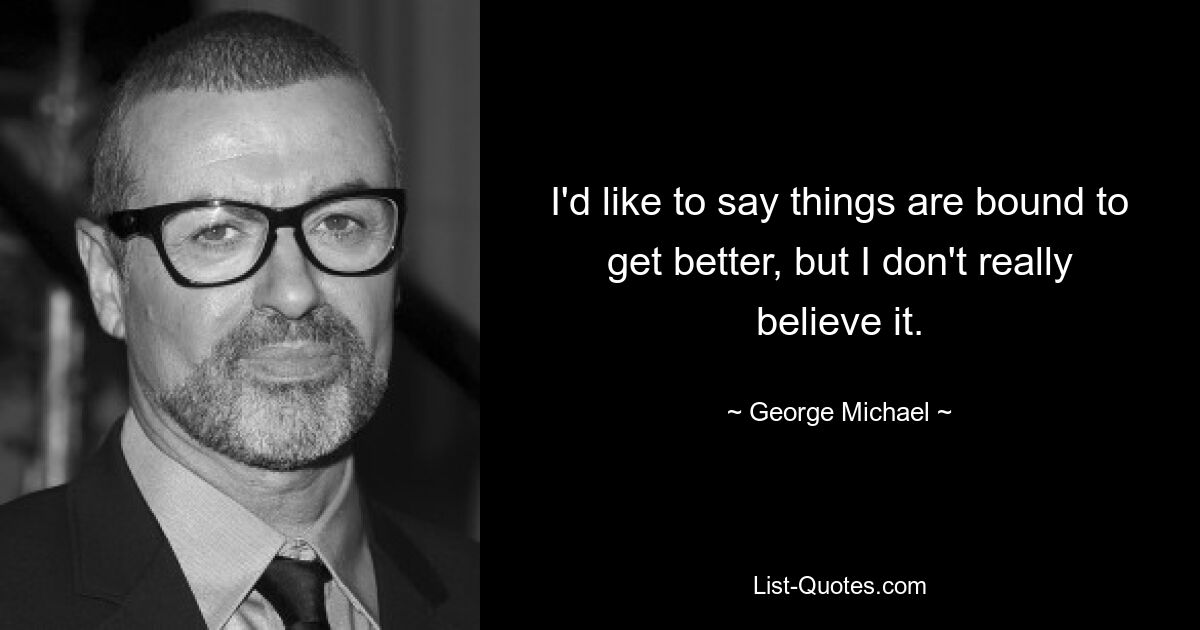 I'd like to say things are bound to get better, but I don't really believe it. — © George Michael