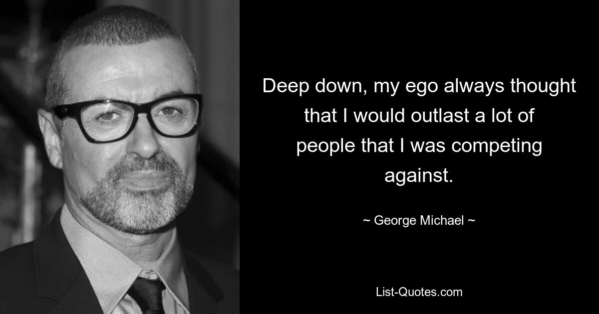 Deep down, my ego always thought that I would outlast a lot of people that I was competing against. — © George Michael