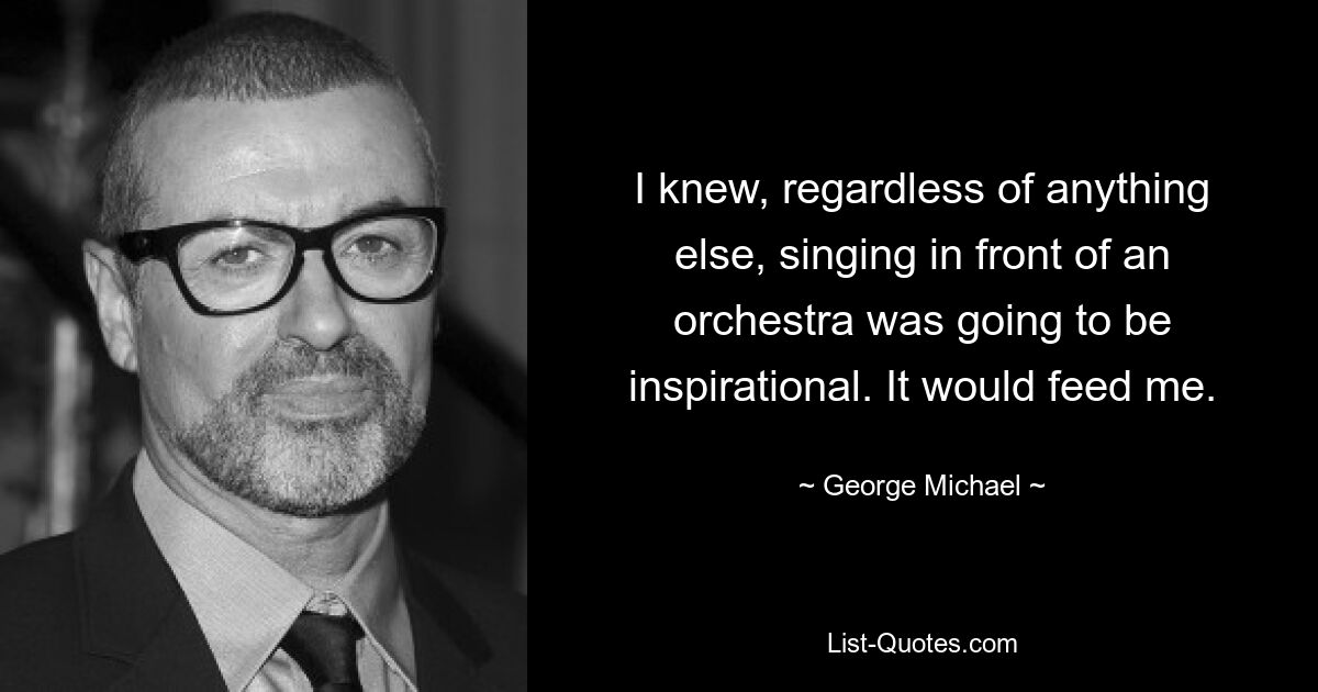 I knew, regardless of anything else, singing in front of an orchestra was going to be inspirational. It would feed me. — © George Michael