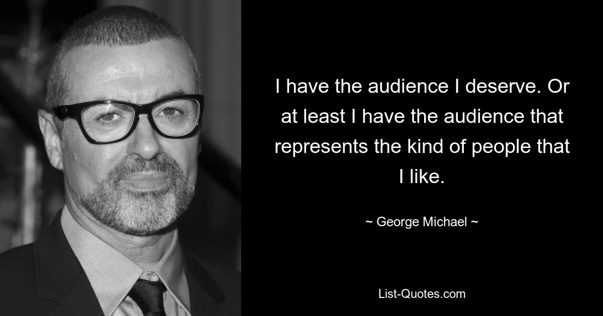 I have the audience I deserve. Or at least I have the audience that represents the kind of people that I like. — © George Michael