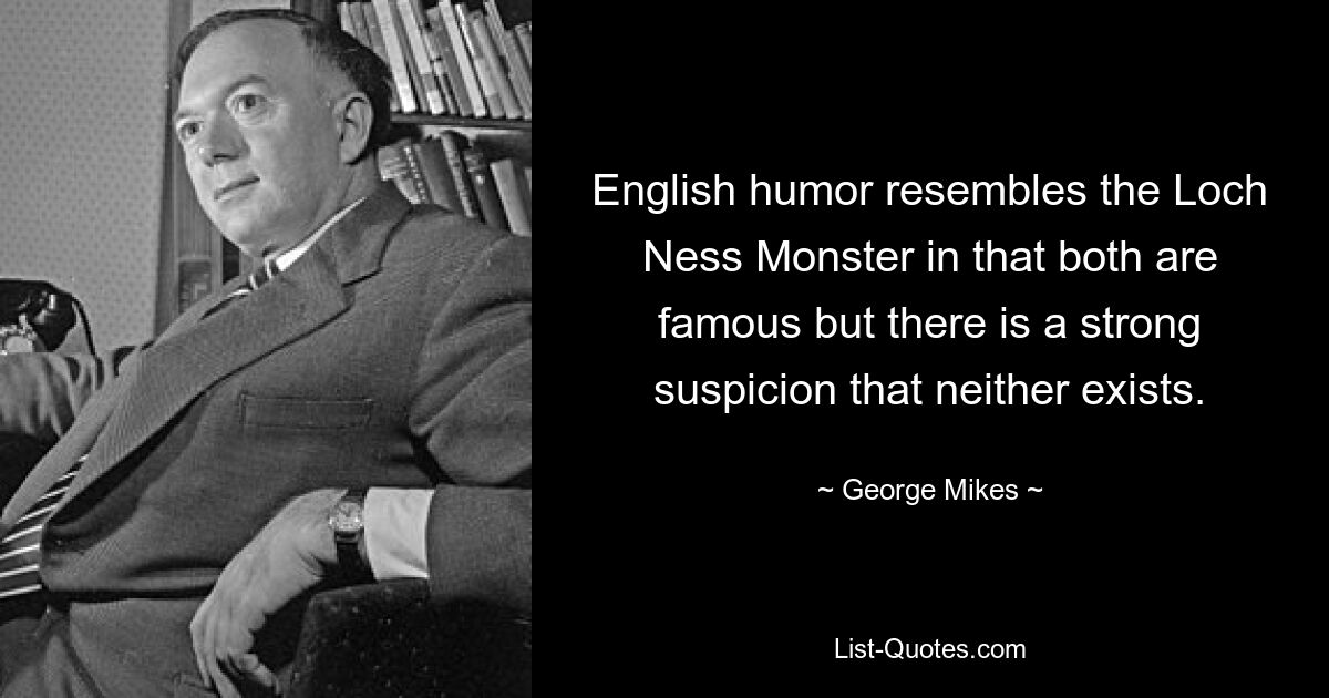 English humor resembles the Loch Ness Monster in that both are famous but there is a strong suspicion that neither exists. — © George Mikes