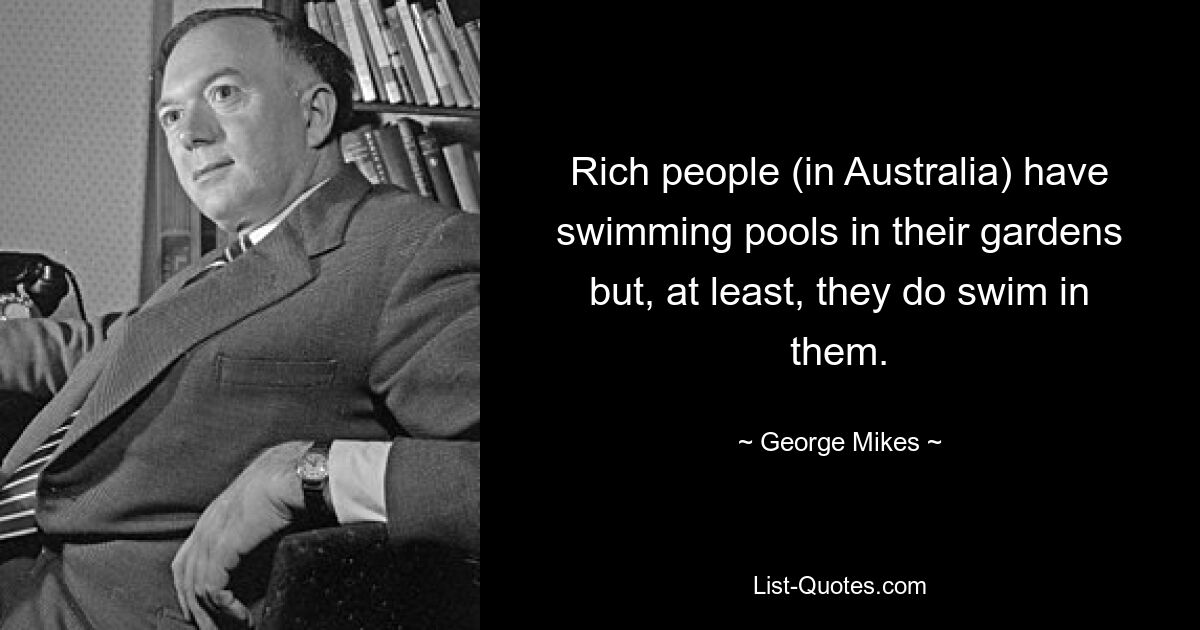 Rich people (in Australia) have swimming pools in their gardens but, at least, they do swim in them. — © George Mikes