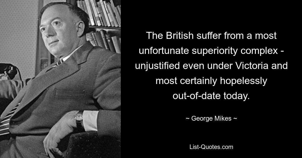 The British suffer from a most unfortunate superiority complex - unjustified even under Victoria and most certainly hopelessly out-of-date today. — © George Mikes