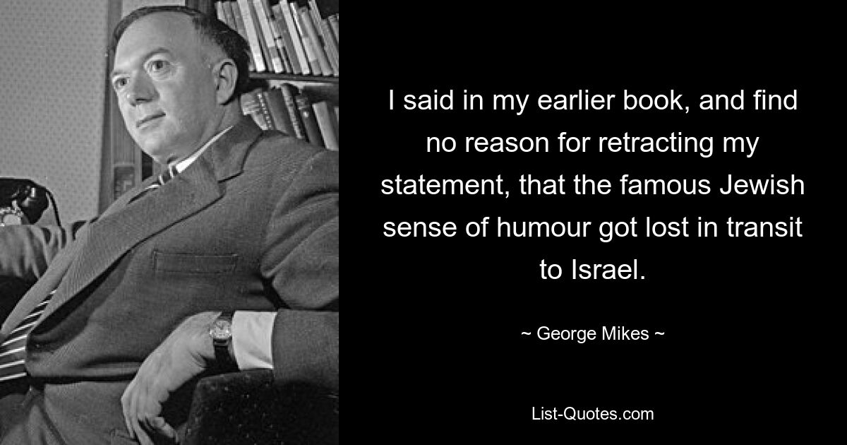 I said in my earlier book, and find no reason for retracting my statement, that the famous Jewish sense of humour got lost in transit to Israel. — © George Mikes