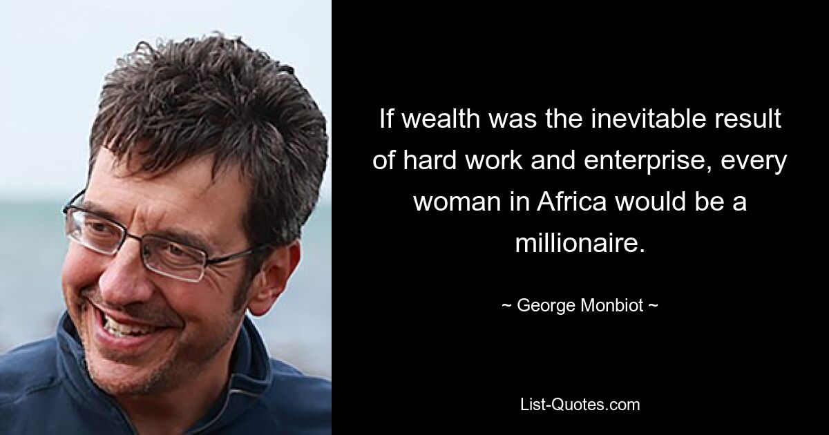 If wealth was the inevitable result of hard work and enterprise, every woman in Africa would be a millionaire. — © George Monbiot