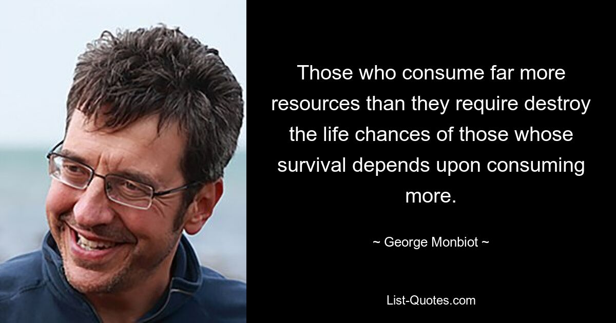 Those who consume far more resources than they require destroy the life chances of those whose survival depends upon consuming more. — © George Monbiot