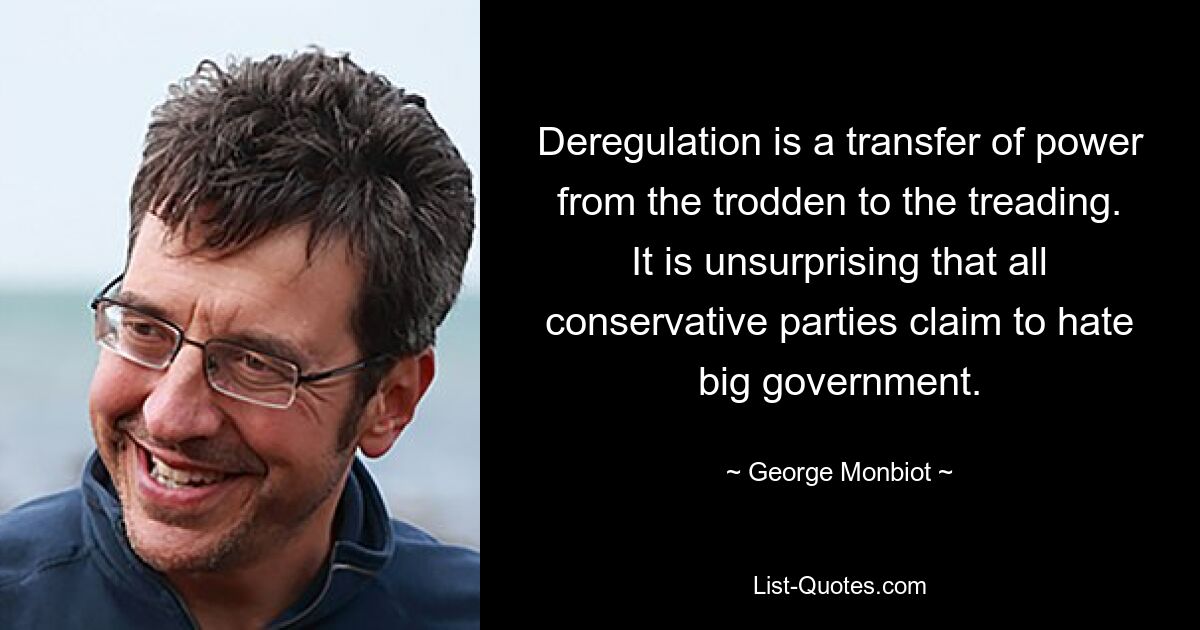 Deregulation is a transfer of power from the trodden to the treading. It is unsurprising that all conservative parties claim to hate big government. — © George Monbiot