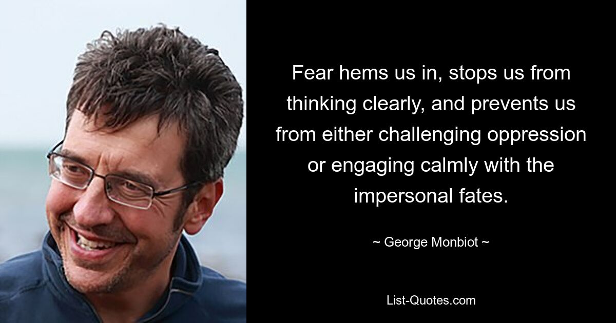 Fear hems us in, stops us from thinking clearly, and prevents us from either challenging oppression or engaging calmly with the impersonal fates. — © George Monbiot