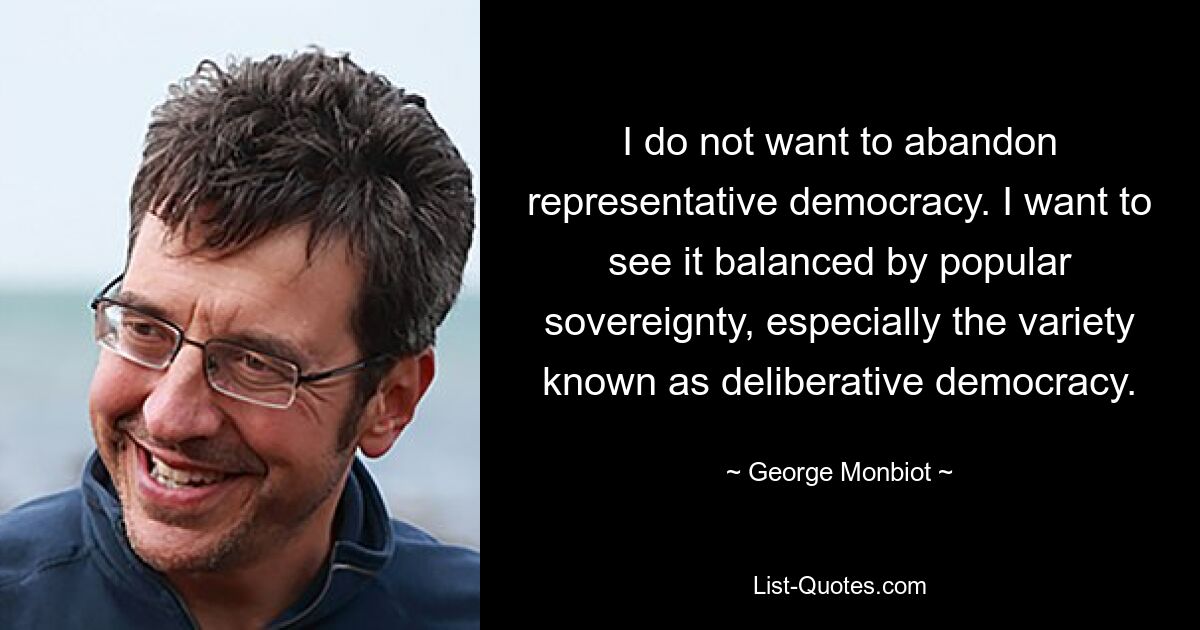 I do not want to abandon representative democracy. I want to see it balanced by popular sovereignty, especially the variety known as deliberative democracy. — © George Monbiot