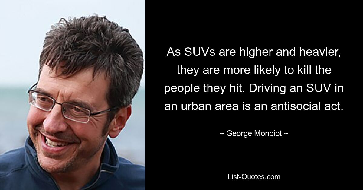 As SUVs are higher and heavier, they are more likely to kill the people they hit. Driving an SUV in an urban area is an antisocial act. — © George Monbiot