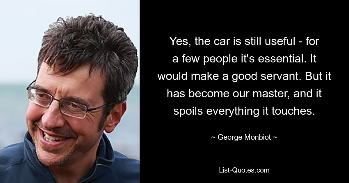 Yes, the car is still useful - for a few people it's essential. It would make a good servant. But it has become our master, and it spoils everything it touches. — © George Monbiot