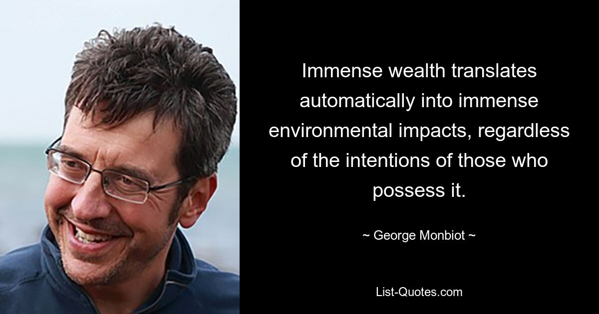 Immense wealth translates automatically into immense environmental impacts, regardless of the intentions of those who possess it. — © George Monbiot