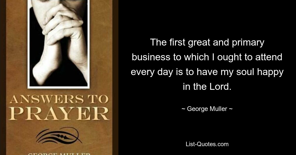 The first great and primary business to which I ought to attend every day is to have my soul happy in the Lord. — © George Muller