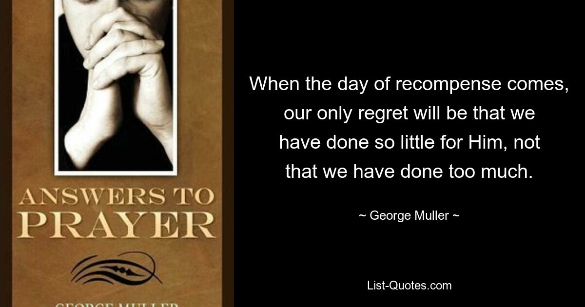 When the day of recompense comes, our only regret will be that we have done so little for Him, not that we have done too much. — © George Muller