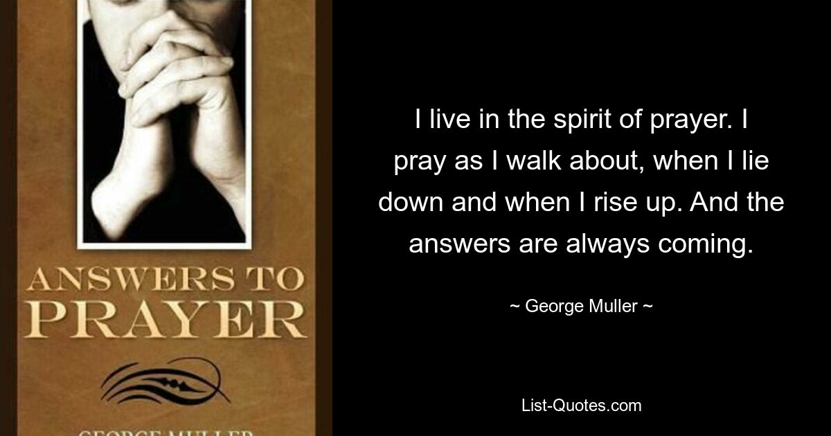 I live in the spirit of prayer. I pray as I walk about, when I lie down and when I rise up. And the answers are always coming. — © George Muller