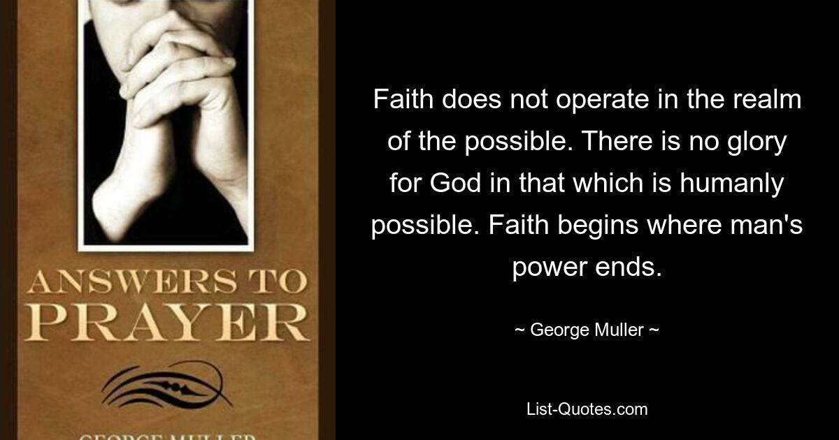 Faith does not operate in the realm of the possible. There is no glory for God in that which is humanly possible. Faith begins where man's power ends. — © George Muller