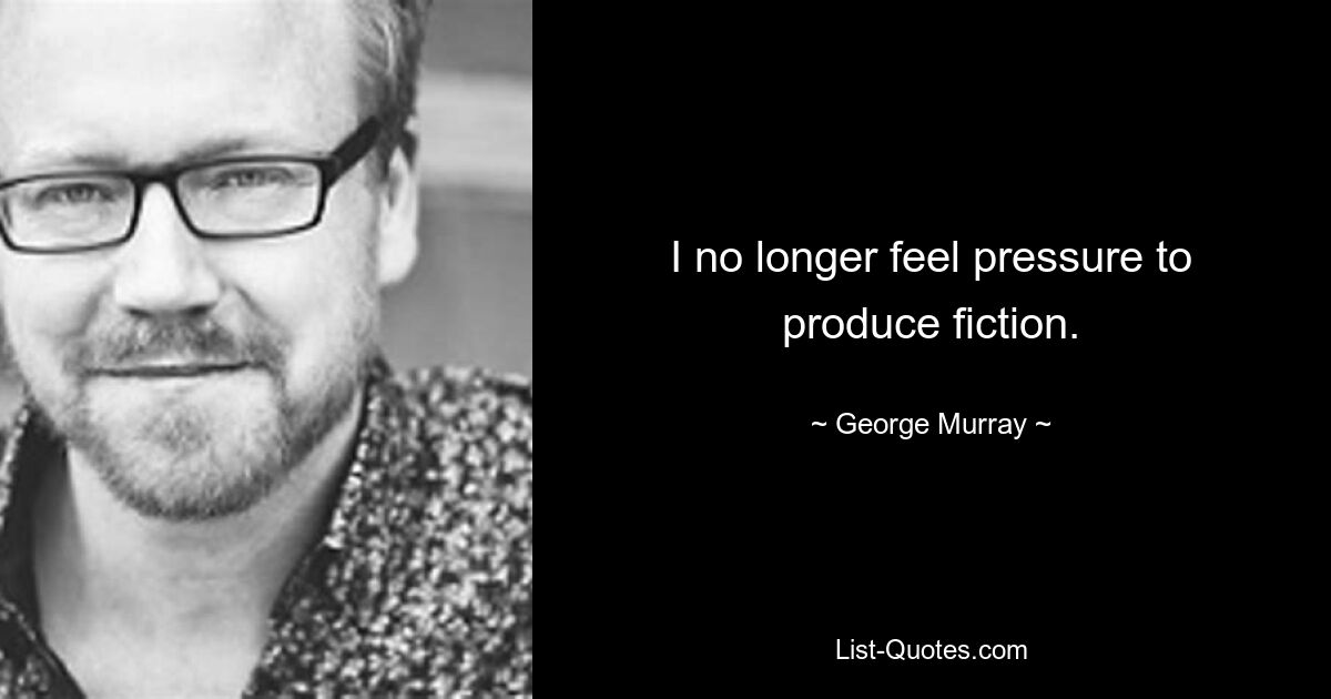 I no longer feel pressure to produce fiction. — © George Murray