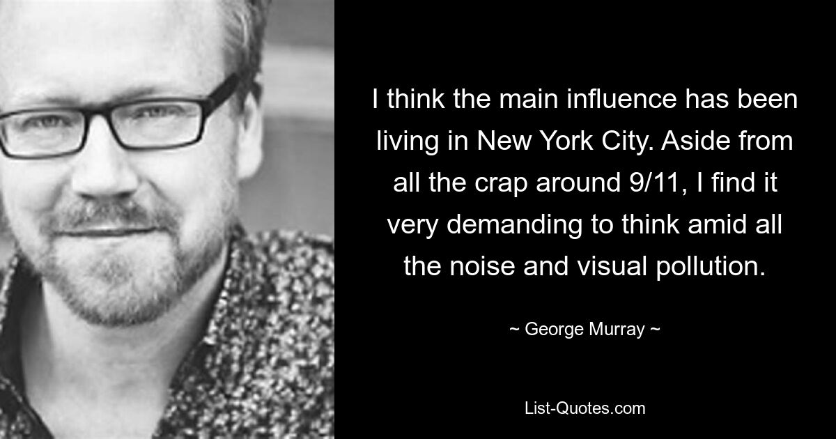 I think the main influence has been living in New York City. Aside from all the crap around 9/11, I find it very demanding to think amid all the noise and visual pollution. — © George Murray