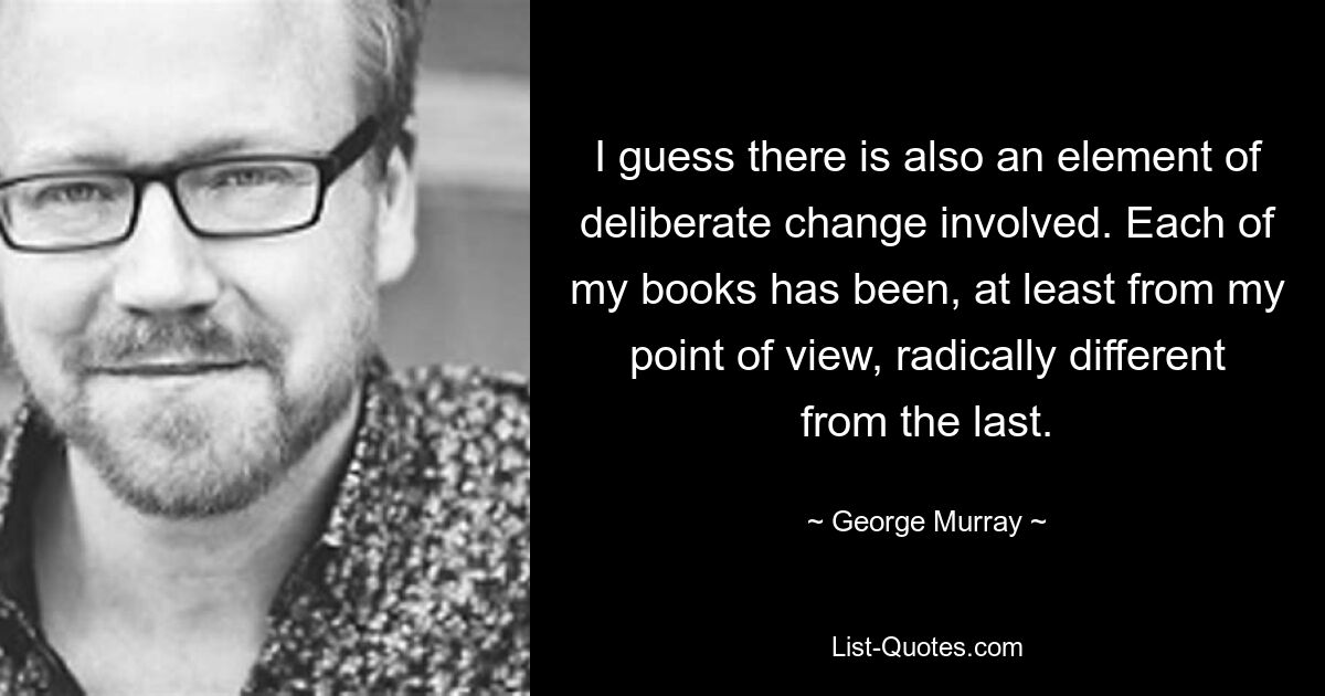 I guess there is also an element of deliberate change involved. Each of my books has been, at least from my point of view, radically different from the last. — © George Murray