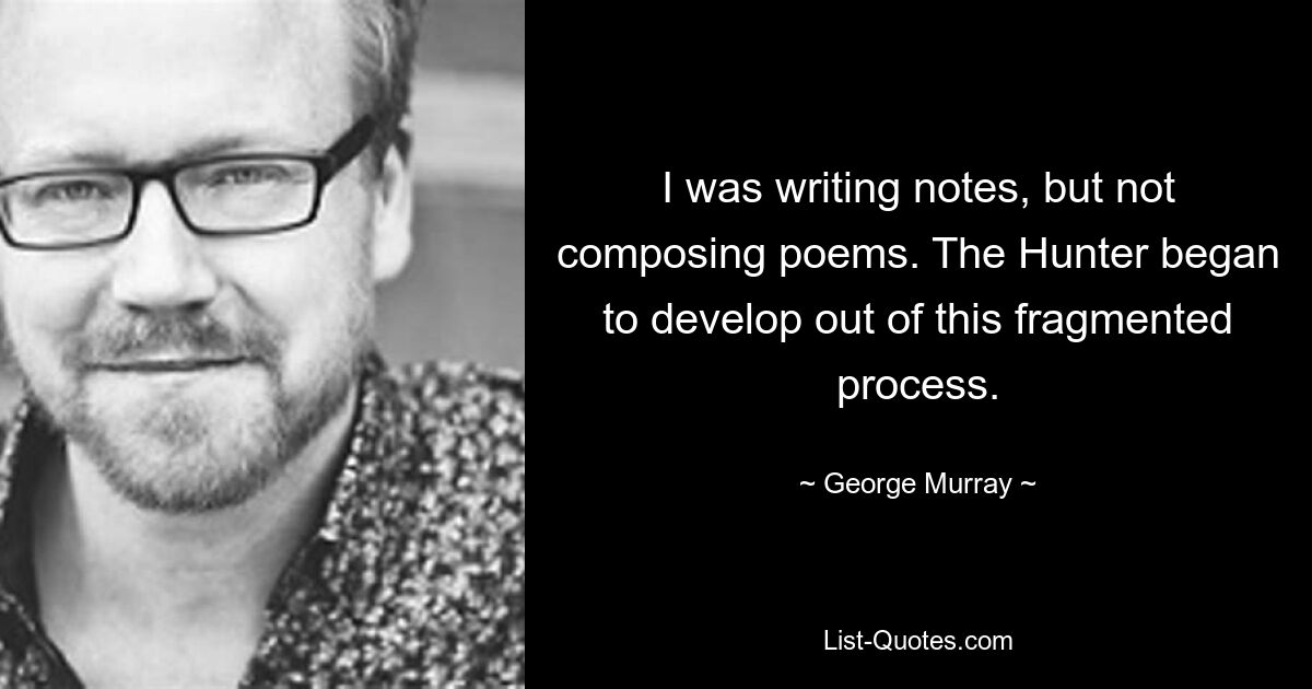 I was writing notes, but not composing poems. The Hunter began to develop out of this fragmented process. — © George Murray