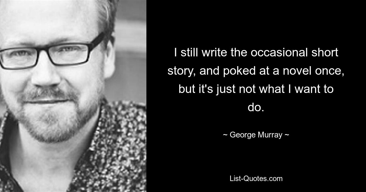 I still write the occasional short story, and poked at a novel once, but it's just not what I want to do. — © George Murray