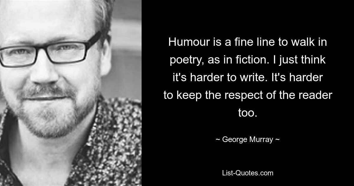 Humour is a fine line to walk in poetry, as in fiction. I just think it's harder to write. It's harder to keep the respect of the reader too. — © George Murray