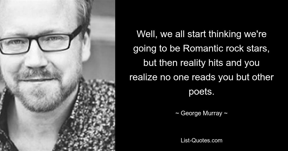 Well, we all start thinking we're going to be Romantic rock stars, but then reality hits and you realize no one reads you but other poets. — © George Murray